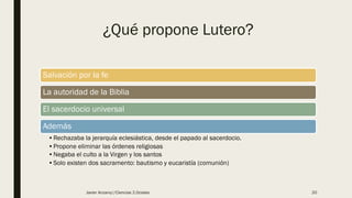 ¿Qué propone Lutero?
Salvación por la fe
La autoridad de la Biblia
El sacerdocio universal
Además
•Rechazaba la jerarquía eclesiástica, desde el papado al sacerdocio.
•Propone eliminar las órdenes religiosas
•Negaba el culto a la Virgen y los santos
•Solo existen dos sacramento: bautismo y eucaristía (comunión)
Javier Anzano//Ciencias 2.0ciales 20
 