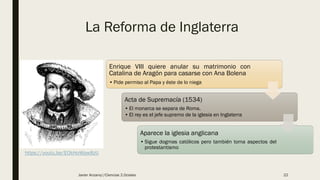 La Reforma de Inglaterra
Enrique VIII quiere anular su matrimonio con
Catalina de Aragón para casarse con Ana Bolena
• Pide permiso al Papa y éste de lo niega
Acta de Supremacía (1534)
• El monarca se separa de Roma.
• El rey es el jefe supremo de la iglesia en Inglaterra
Aparece la iglesia anglicana
• Sigue dogmas católicos pero también toma aspectos del
protestantismo
https://youtu.be/EOkHoWpw8zU
Javier Anzano//Ciencias 2.0ciales 22
 