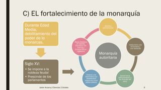 C) EL fortalecimiento de la monarquía
Durante Edad
Media,
debilitamiento del
poder de lo
monarcas.
Siglo XV:
• Se impone a la
nobleza feudal
• Prescinde de los
parlamentos
Monarquía
autoritaria
Ejércitos
permanentes
instauraron una
burocracia y
una hacienda
Control de la
administración y
las finanzas del
reino
Crearon una
diplomacia que
estableciese
relaciones entre
países aliados
Reyes Católicos
en Castilla,
Francisco I en
Francia y
Enrique VIII en
Inglaterra
Javier Anzano//Ciencias 2.0ciales 9
 