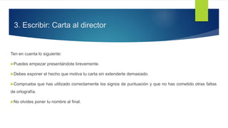 3. Escribir: Carta al director
Ten en cuenta lo siguiente:
Puedes empezar presentándote brevemente.
Debes exponer el hecho que motiva tu carta sin extenderte demasiado.
Comprueba que has utilizado correctamente los signos de puntuación y que no has cometido otras faltas
de ortografía.
No olvides poner tu nombre al final.
 