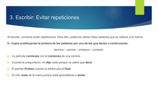 3. Escribir: Evitar repeticiones
Al escribir, conviene evitar repeticiones. Para ello, podemos utilizar otras palabras que se refieran a lo mismo.
6.- Copia sustituyendo la primera de las palabras por una de las que tienes a continuación.
termina – camina – empieza – contestó
 La película comienza con el comienzo de una carrera.
 Cuando le preguntaron, no dijo nada porque no sabía qué decir.
 El partido finaliza cuando el árbitro pita el final.
 El niño anda de la mano porque está aprendiendo a andar.
 