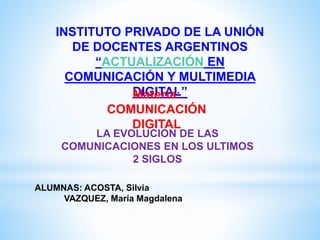 INSTITUTO PRIVADO DE LA UNIÓN
DE DOCENTES ARGENTINOS
“ACTUALIZACIÓN EN
COMUNICACIÓN Y MULTIMEDIA
DIGITAL”Materia:
COMUNICACIÓN
DIGITAL
LA EVOLUCION DE LAS
COMUNICACIONES EN LOS ULTIMOS
2 SIGLOS
ALUMNAS: ACOSTA, Silvia
VAZQUEZ, María Magdalena
 