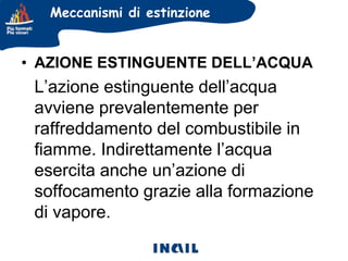 Meccanismi di estinzione

• AZIONE ESTINGUENTE DELL’ACQUA

L’azione estinguente dell’acqua
avviene prevalentemente per
raffreddamento del combustibile in
fiamme. Indirettamente l’acqua
esercita anche un’azione di
soffocamento grazie alla formazione
di vapore.

 