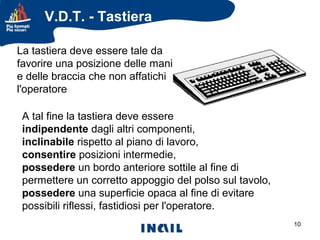 V.D.T. - Tastiera
La tastiera deve essere tale da
favorire una posizione delle mani
e delle braccia che non affatichi
l'operatore
A tal fine la tastiera deve essere
indipendente dagli altri componenti,
inclinabile rispetto al piano di lavoro,
consentire posizioni intermedie,
possedere un bordo anteriore sottile al fine di
permettere un corretto appoggio del polso sul tavolo,
possedere una superficie opaca al fine di evitare
possibili riflessi, fastidiosi per l'operatore.
10

 