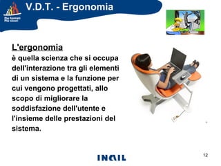 V.D.T. - Ergonomia

L'ergonomia
è quella scienza che si occupa
dell'interazione tra gli elementi
di un sistema e la funzione per
cui vengono progettati, allo
scopo di migliorare la
soddisfazione dell'utente e
l'insieme delle prestazioni del
sistema.

12

 