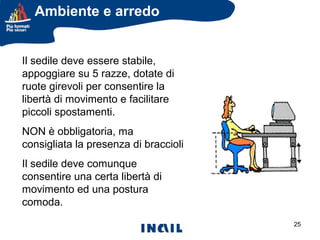 Ambiente e arredo
IL SEDILE

Il sedile deve essere stabile,
appoggiare su 5 razze, dotate di
ruote girevoli per consentire la
libertà di movimento e facilitare
piccoli spostamenti.

NON è obbligatoria, ma
consigliata la presenza di braccioli
Il sedile deve comunque
consentire una certa libertà di
movimento ed una postura
comoda.
25

 