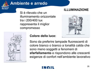 Ambiente e arredo
Si è rilevato che un
illuminamento orizzontale
tra i 200/400 lux
rappresenta il miglior
compromesso

ILLUMINAZIONE

Colore della luce:
Sono da preferire lampade fluorescenti di
colore bianco o bianco a tonalità calda che
sono meno soggetti a fenomeni di
sfarfallamento e rispondono alle crescenti
esigenze di confort nell’ambiente lavorativo
26

 