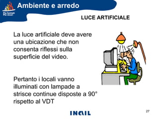 Ambiente e arredo
LUCE ARTIFICIALE

La luce artificiale deve avere
una ubicazione che non
consenta riflessi sulla
superficie del video.

Pertanto i locali vanno
illuminati con lampade a
strisce continue disposte a 90°
rispetto al VDT
27

 