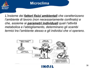 Microclima
L’insieme dei fattori fisici ambientali che caratterizzano
l’ambiente di lavoro (non necessariamente confinato) e
che, assieme ai parametri individuali quali l’attività
metabolica e l’abbigliamento, determinano gli scambi
termici tra l’ambiente stesso e gli individui che vi operano.

38

 