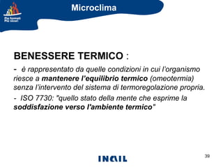 Microclima

BENESSERE TERMICO :
- è rappresentato da quelle condizioni in cui l’organismo
riesce a mantenere l’equilibrio termico (omeotermia)
senza l’intervento del sistema di termoregolazione propria.
- ISO 7730: "quello stato della mente che esprime la
soddisfazione verso l'ambiente termico"

39

 