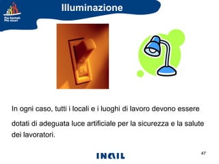 Illuminazione

In ogni caso, tutti i locali e i luoghi di lavoro devono essere
dotati di adeguata luce artificiale per la sicurezza e la salute
dei lavoratori.
47

 