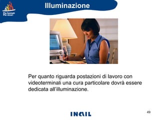 Illuminazione

Per quanto riguarda postazioni di lavoro con
videoterminali una cura particolare dovrà essere
dedicata all’illuminazione.

49

 