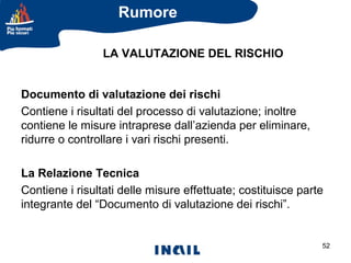 Rumore
LA VALUTAZIONE DEL RISCHIO
Documento di valutazione dei rischi
Contiene i risultati del processo di valutazione; inoltre
contiene le misure intraprese dall’azienda per eliminare,
ridurre o controllare i vari rischi presenti.
La Relazione Tecnica
Contiene i risultati delle misure effettuate; costituisce parte
integrante del “Documento di valutazione dei rischi”.

52

 