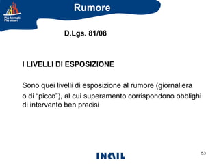 Rumore
D.Lgs. 81/08

I LIVELLI DI ESPOSIZIONE
Sono quei livelli di esposizione al rumore (giornaliera
o di “picco”), al cui superamento corrispondono obblighi
di intervento ben precisi

53

 