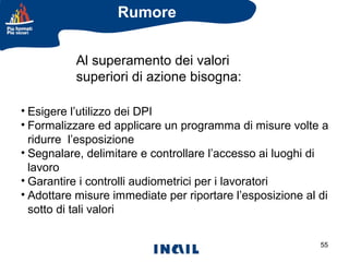 Rumore
Al superamento dei valori
superiori di azione bisogna:
• Esigere l’utilizzo dei DPI
• Formalizzare ed applicare un programma di misure volte a
ridurre l’esposizione
• Segnalare, delimitare e controllare l’accesso ai luoghi di
lavoro
• Garantire i controlli audiometrici per i lavoratori
• Adottare misure immediate per riportare l’esposizione al di
sotto di tali valori
55

 