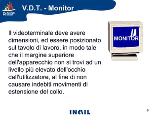 V.D.T. - Monitor

Il videoterminale deve avere
dimensioni, ed essere posizionato
sul tavolo di lavoro, in modo tale
che il margine superiore
dell'apparecchio non si trovi ad un
livello più elevato dell'occhio
dell'utilizzatore, al fine di non
causare indebiti movimenti di
estensione del collo.

MONITOR

6

 