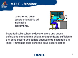 V.D.T. - Monitor

Lo schermo deve
essere orientabile ad
inclinabile
liberamente.
I caratteri sullo schermo devono avere una buona
definizione e una forma chiara, una grandezza sufficiente
e vi deve essere uno spazio adeguato tra i caratteri e le
linee; l'immagine sullo schermo deve essere stabile;

8

 