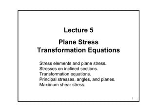1
Lecture 5
Plane Stress
Transformation Equations
Stress elements and plane stress.
Stresses on inclined sections.
Transformation equations.
Principal stresses, angles, and planes.
Maximum shear stress.
 