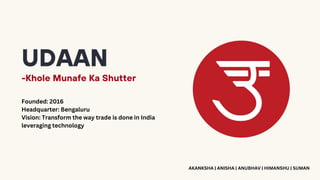 UDAAN
-Khole Munafe Ka Shutter
Founded: 2016
Headquarter: Bengaluru
Vision: Transform the way trade is done in India
leveraging technology
AKANKSHA | ANISHA | ANUBHAV | HIMANSHU | SUMAN
 