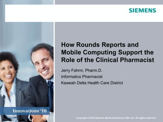 How Rounds Reports and
Mobile Computing Support the
Role of the Clinical Pharmacist
Jerry Fahrni, Pharm.D.
Informatics Pharmacist
Kaweah Delta Health Care District




        Copyright © 2010 Siemens Medical Solutions USA, Inc. All rights reserved.
 