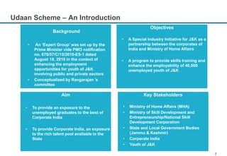 2
Objectives
• A Special Industry Initiative for J&K as a
partnership between the corporates of
India and Ministry of Home Affairs
• A program to provide skills training and
enhance the employability of 40,000
unemployed youth of J&K
Aim
• To provide an exposure to the
unemployed graduates to the best of
Corporate India
• To provide Corporate India, an exposure
to the rich talent pool available in the
State
Key Stakeholders
• Ministry of Home Affairs (MHA)
• Ministry of Skill Development and
Entrepreneurship/National Skill
Development Corporation
• State and Local Government Bodies
(Jammu & Kashmir)
• Corporate India
• Youth of J&K
Background
• An ‘Expert Group’ was set up by the
Prime Minister vide PMO notification
no. 670/57/C/15/2010-ES-1 dated
August 18, 2010 in the context of
enhancing the employment
opportunities for youth of J&K
involving public and private sectors
• Conceptualized by Rangarajan ’s
committee
Udaan Scheme – An Introduction
 