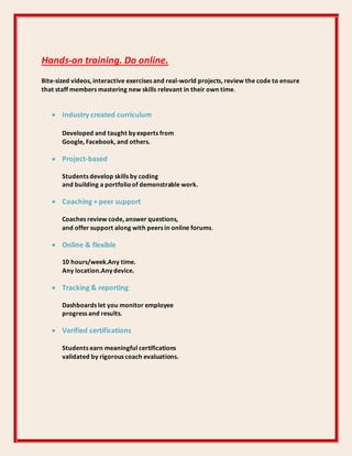 Hands-on training. Do online.
Bite-sized videos, interactive exercises and real-world projects, review the code to ensure
that staff members mastering new skills relevant in their own time.
 Industry created curriculum
Developed and taught by experts from
Google, Facebook, and others.
 Project-based
Students develop skills by coding
and building a portfolioof demonstrable work.
 Coaching + peer support
Coaches review code, answer questions,
and offer support along with peers in online forums.
 Online & flexible
10 hours/week.Any time.
Any location.Any device.
 Tracking & reporting
Dashboards let you monitor employee
progress and results.
 Verified certifications
Students earn meaningful certifications
validated by rigorous coach evaluations.
 