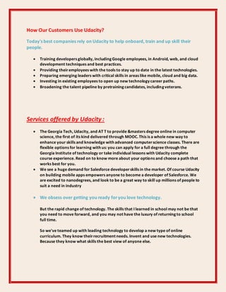 How Our Customers Use Udacity?
Today's best companies rely on Udacity to help onboard, train and up skill their
people.
 Training developers globally, including Google employees, in Android, web, and cloud
development techniques and best practices.
 Providing theiremployees with the tools to stay up to date in the latest technologies.
 Preparing emerging leaders with critical skills in areas like mobile, cloud and big data.
 Investing in existing employees to open up new technology career paths.
 Broadening the talent pipeline by pretraining candidates, including veterans.
Services offered by Udacity :
 The Georgia Tech, Udacity, and AT T to provide &masters degree online in computer
science, the first of its kind delivered through MOOC. This is a whole new way to
enhance your skills and knowledge with advanced computerscience classes. There are
flexible options for learning with us: you can apply for a full degree through the
Georgia Institute of technology or take individual lessons with Udacity complete
course experience. Read on to know more about your options and choose a path that
works best for you.
 We see a huge demand for Salesforce developerskills in the market. Of course Udacity
on building mobile apps empowers anyone to become a developer of Salesforce. We
are excited to nanodegrees, and look to be a great way to skill up millions of people to
suit a need in industry
 We obsess over getting you ready foryou love technology.
But the rapid change of technology. The skills that I learned in school may not be that
you need to move forward, and you may not have the luxury of returning to school
full time.
So we've teamed up with leading technology to develop a new type of online
curriculum. They know theirrecruitment needs. Invent and use new technologies.
Because they know what skills the best view of anyone else.
 