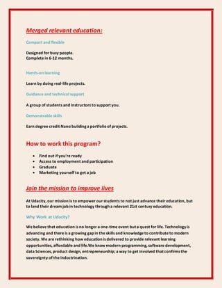 Merged relevant education:
Compact and flexible
Designed for busy people.
Complete in 6-12 months.
Hands-on learning
Learn by doing real-life projects.
Guidance and technical support
A group of students and instructors to support you.
Demonstrable skills
Earn degree credit Nano building a portfolioof projects.
How to work this program?
 Find out if you're ready
 Access to employment and participation
 Graduate
 Marketing yourself to get a job
Join the mission to improve lives
At Udacity, our mission is to empower our students to not just advance their education, but
to land their dream job in technology through a relevant 21st century education.
Why Work at Udacity?
We believe that education is no longer a one-time event but a quest for life. Technology is
advancing and there is a growing gap in the skills and knowledge to contribute to modern
society. We are rethinking how education is delivered to provide relevant learning
opportunities, affordable and life.We know modern programming, software development,
data Sciences, product design, entrepreneurship; a way to get involved that confirms the
sovereignty of the indoctrination.
 