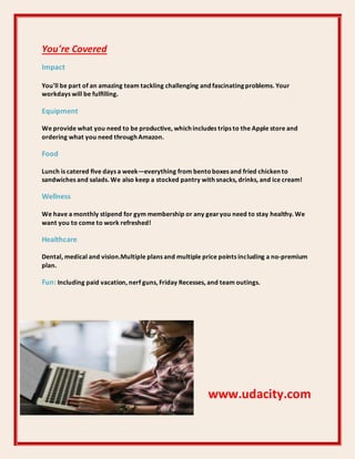 You're Covered
Impact
You'll be part of an amazing team tackling challenging and fascinating problems. Your
workdays will be fulﬁlling.
Equipment
We provide what you need to be productive, which includes trips to the Apple store and
ordering what you need through Amazon.
Food
Lunch is catered ﬁve days a week—everything from bentoboxes and fried chicken to
sandwiches and salads. We also keep a stocked pantry with snacks, drinks, and ice cream!
Wellness
We have a monthly stipend for gym membership or any gearyou need to stay healthy. We
want you to come to work refreshed!
Healthcare
Dental, medical and vision.Multiple plans and multiple price points including a no-premium
plan.
Fun: Including paid vacation, nerf guns, Friday Recesses, and team outings.
www.udacity.com
 