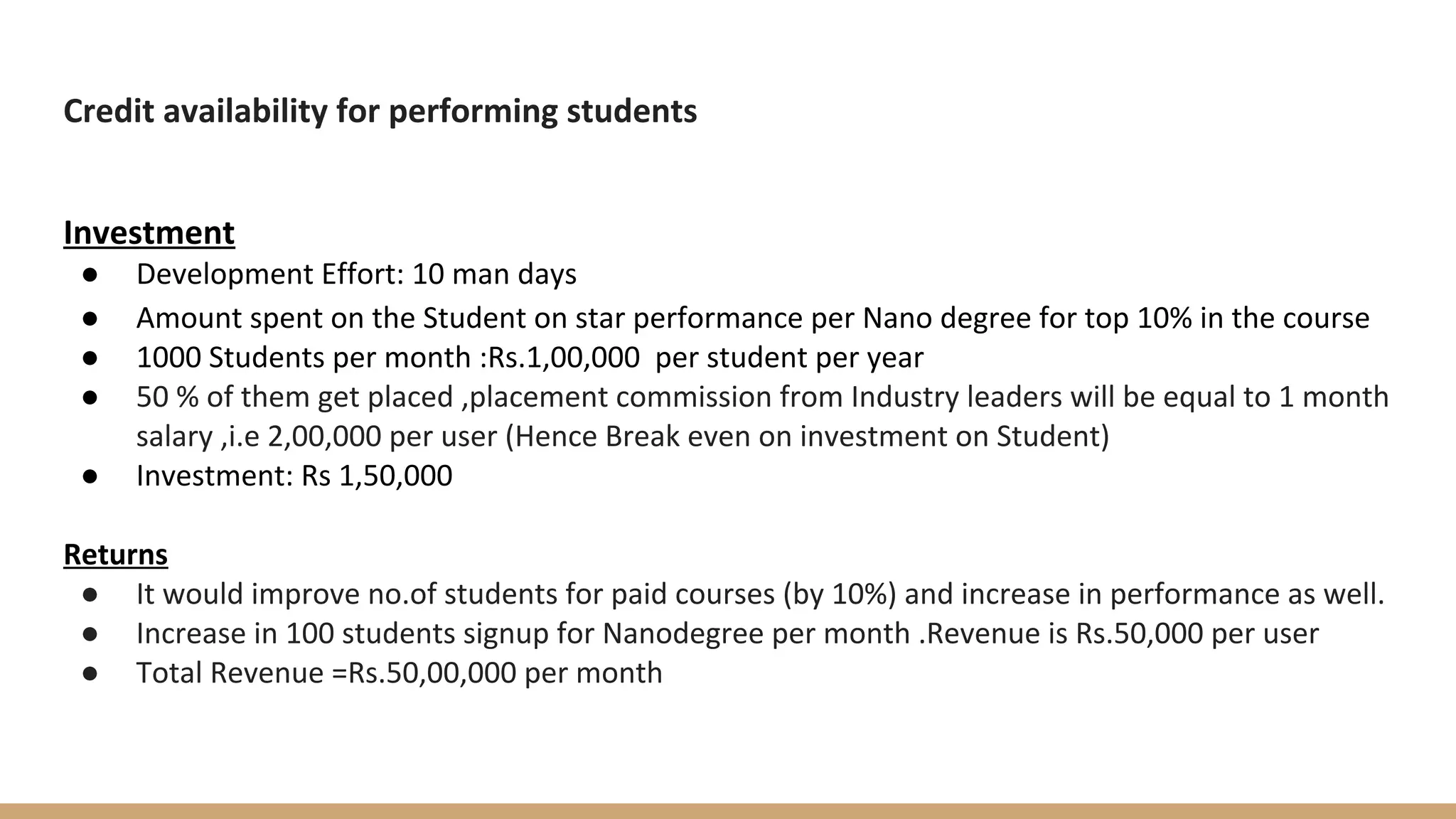 Credit availability for performing students
Investment
● Development Effort: 10 man days
● Amount spent on the Student on star performance per Nano degree for top 10% in the course
● 1000 Students per month :Rs.1,00,000 per student per year
● 50 % of them get placed ,placement commission from Industry leaders will be equal to 1 month
salary ,i.e 2,00,000 per user (Hence Break even on investment on Student)
● Investment: Rs 1,50,000
Returns
● It would improve no.of students for paid courses (by 10%) and increase in performance as well.
● Increase in 100 students signup for Nanodegree per month .Revenue is Rs.50,000 per user
● Total Revenue =Rs.50,00,000 per month
 