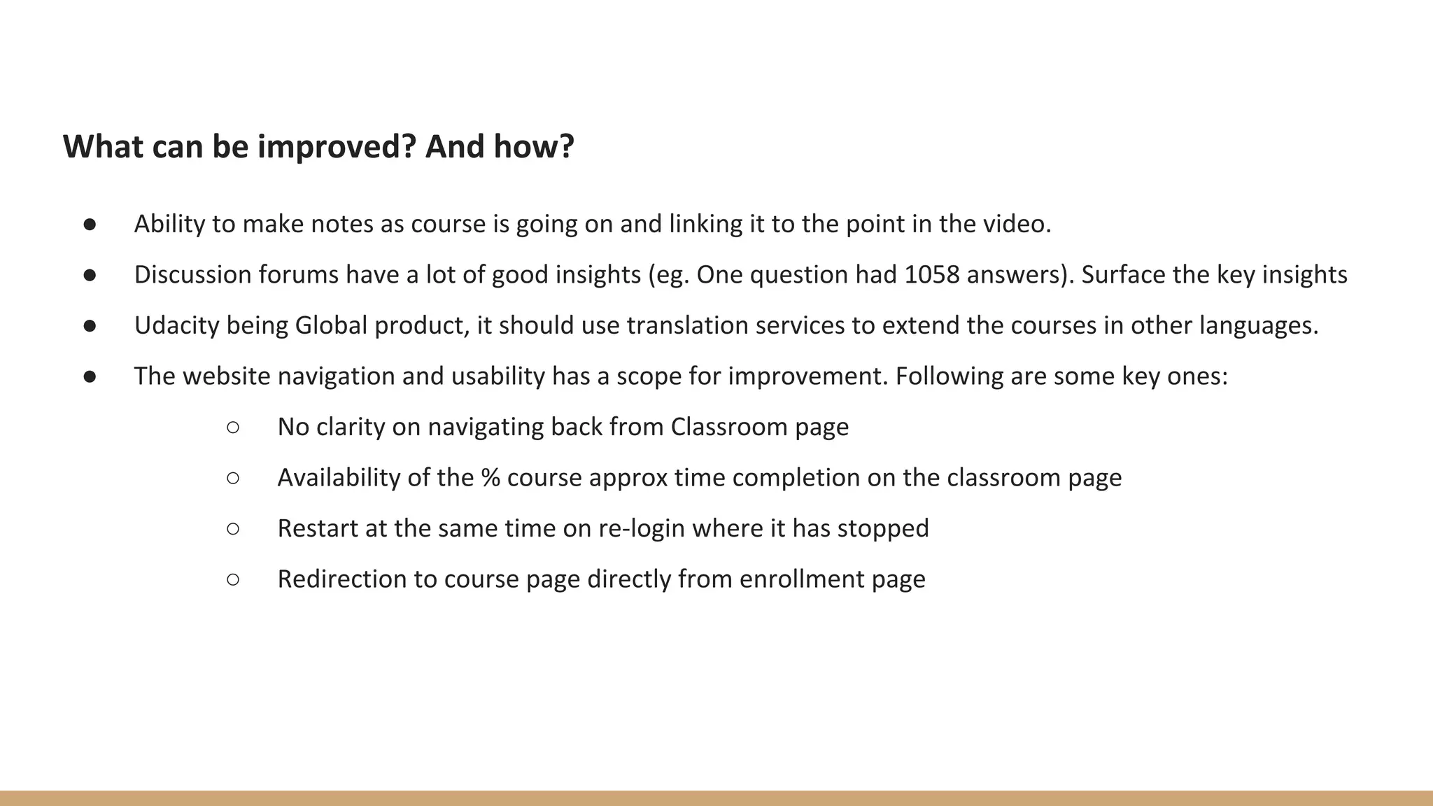 What can be improved? And how?
● Ability to make notes as course is going on and linking it to the point in the video.
● Discussion forums have a lot of good insights (eg. One question had 1058 answers). Surface the key insights
● Udacity being Global product, it should use translation services to extend the courses in other languages.
● The website navigation and usability has a scope for improvement. Following are some key ones:
○ No clarity on navigating back from Classroom page
○ Availability of the % course approx time completion on the classroom page
○ Restart at the same time on re-login where it has stopped
○ Redirection to course page directly from enrollment page
 