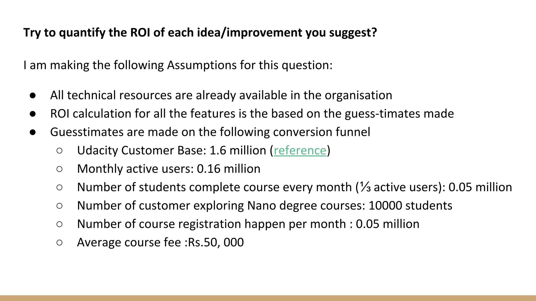 Try to quantify the ROI of each idea/improvement you suggest?
I am making the following Assumptions for this question:
● All technical resources are already available in the organisation
● ROI calculation for all the features is the based on the guess-timates made
● Guesstimates are made on the following conversion funnel
○ Udacity Customer Base: 1.6 million (reference)
○ Monthly active users: 0.16 million
○ Number of students complete course every month (⅓ active users): 0.05 million
○ Number of customer exploring Nano degree courses: 10000 students
○ Number of course registration happen per month : 0.05 million
○ Average course fee :Rs.50, 000
 