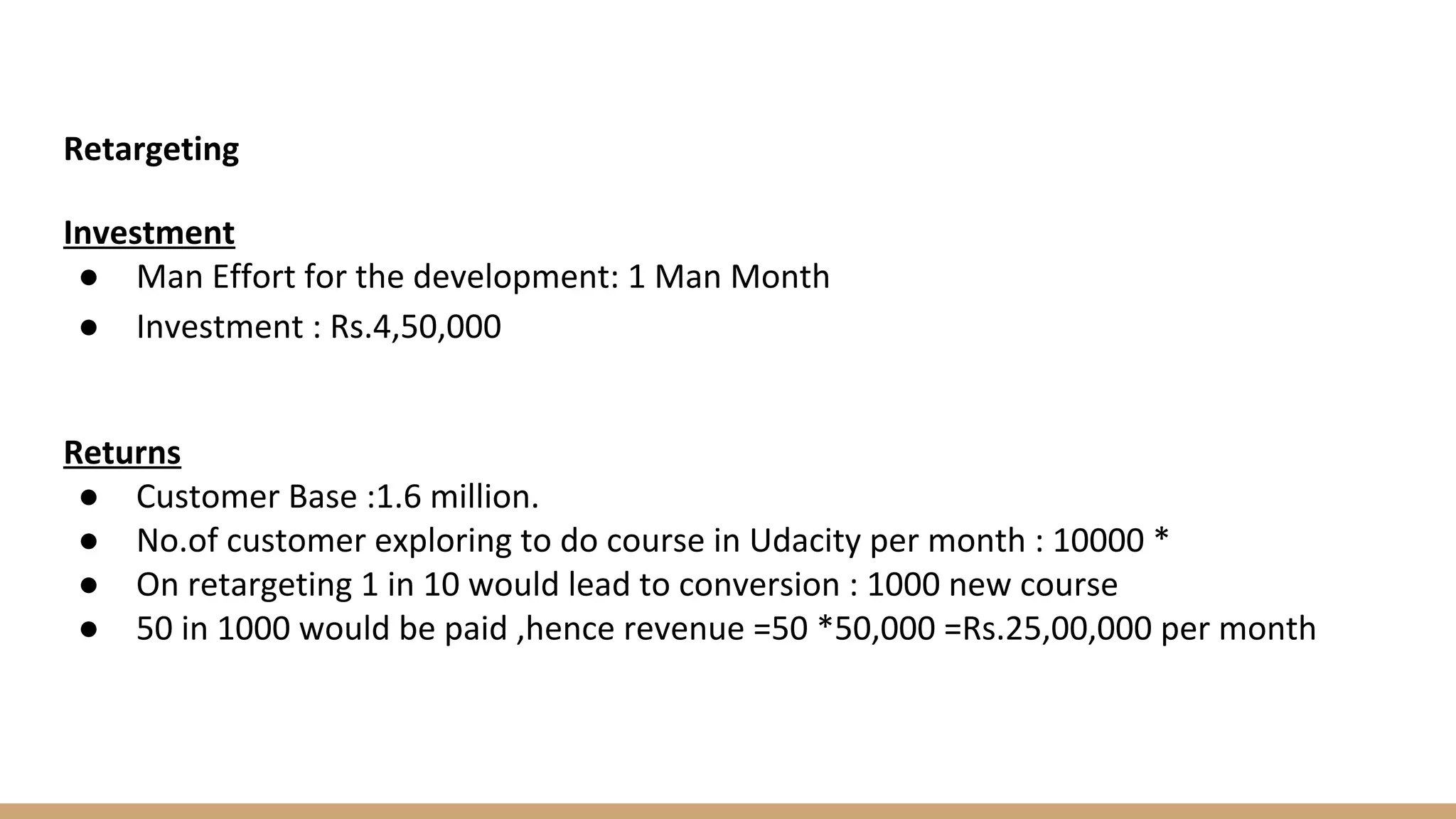 Retargeting
Investment
● Man Effort for the development: 1 Man Month
● Investment : Rs.4,50,000
Returns
● Customer Base :1.6 million.
● No.of customer exploring to do course in Udacity per month : 10000 *
● On retargeting 1 in 10 would lead to conversion : 1000 new course
● 50 in 1000 would be paid ,hence revenue =50 *50,000 =Rs.25,00,000 per month
 