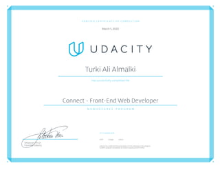 VERIFIED CERTIFICATE OF COMPLETION
March5,2020
Turki Ali Almalki
Has successfully completed the
Connect - Front-End Web Developer
N A N O D E G R E E   P R O G R A M
Co-Created with
AT&T Google Github
Udacityhas conﬁrmedtheparticipation of this individualin this program.
Conﬁrm program completion atconﬁrm.udacity.com/KTLT4RS5
Sebastian Thrun
Founder, Udacity
 