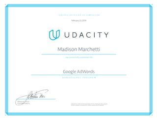 VERIFIED CERTIFICATE OF COMPLETION
February 23,2019
Madison Marchetti
Has successfully completed the
Google AdWords
N A N O D E G R E E   P R O G R A M
Udacityhas conﬁrmedtheparticipation of this individualin this program.
Conﬁrm program completion atconﬁrm.udacity.com/222HMD5H
Sebastian Thrun
Founder, Udacity
 