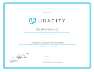 VERIFIED CERTIFICATE OF COMPLETION
March24,2019
Clayton Condict
Has successfully completed the
Google Analytics Nanodegree
N A N O D E G R E E   P R O G R A M
Co-Created with
Google E-Nor
Udacityhas conﬁrmedtheparticipation of this individualin this program.
Conﬁrm program completion atconﬁrm.udacity.com/G4AUUDMG
Sebastian Thrun
Founder, Udacity
 