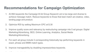 Recommendations for Campaign Optimization
1. At 894 keywords the Campaign B Ad Group Keyword List is too large and diverse to
achieve message match. Reduce keywords to those that best match ad creative, video,
landing page and product.
2. Optimize ROI by setting Maximum CPC at $.30
3. Improve quality score and relevancy by restructuring campaign into 5 ad groups: Digital
Marketing/Advertising, SEO, Online Learning, Analytics, Social Media
Marketing/Advertising.
4. For each ad group include 3 corresponding historically top performing keywords in
exact, phrase and BMM match types.
5. Improve manageability by disabling impressionless keywords.
 