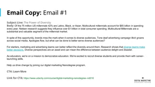 Email Copy: Email #1
Subject Line: The Power of Diversity
Body: Of the 75 million US millennials 42% are Latino, Black, or Asian. Multicultural millennials account for $65 billion in spending
every year. Nielsen research suggests they influence over $1 trillion in total consumer spending. Multicultural Millennials are a
substantial and valuable segment of the millennial market.
In spite of this opportunity, brands miss the mark when it comes to diverse audiences. Tone deaf advertising campaign illicit groans
across social media. Apologies flow, but what can be done to better serve diverse audiences?
For starters, marketing and advertising teams can better reflect the diversity around them. Research shows that diverse teams make
better decisions. Diverse perspectives are an asset and can mean the difference between audience delight and disaster.
As educators, we're on a mission to democratize education. We're excited to recruit diverse students and provide them with career-
launching skills.
Help us drive change by joining our digital marketing Nanodegree program.
CTA: Learn More
Link for CTA: https://www.udacity.com/course/digital-marketing-nanodegree--nd018
 
