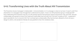 U=U: Transforming Lives with the Truth About HIV Transmission
The Prevention Access Campaign’s Undetectable = Untransmittable or U=U campaign is close to my heart. It wasn't until I first
shared the U=U campaign's key message that I understood its power. It was in an HIV prevention group I moderate PrEP
Facts: Rethinking HIV Prevention and Sex. An HIV positive woman had questions about transmission risks and PrEP. She was
undetectable and wanted to know if her boyfriend could safely have sex with her if he took Truvada as PrEP. I explained it
wasn't possible for her to transmit HIV if her viral load were undetectable. Why had she been allowed to think she was a
danger to others, she wondered. Mostly she was grateful to hear this revelatory news.
 