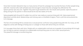 Since then I’ve been blessed to hear so many stories of how the campaign has touched the lives of other people living
with HIV. A woman who I will call Sylvia was kind enough to share how the campaign has affected her life.
Sylvia’s partner was very sick. Together they went to get tested for HIV. The results were positive. Sylvia focused on
being strong for her partner in what would be the last two weeks of his life.
Sylvia grappled with the grief of sudden loss and her new reality as a woman living with HIV. Sylvia experienced
depression and felt alone. Relationships and intimacy were a minefield of stigma. That is until she encountered the
U=U message.
The fear of transmitting HIV to a loved one or sexual partner confronts many people living with HIV. For many, an HIV
diagnosis comes with feelings of being toxic or a danger to those with whom they are intimate.
U=U assuages those fears with facts. People with an undetectable viral load are incapable of transmitting HIV through
sex. As long as a person maintains an undetectable viral load they pose no risk to their sexual partners.
This powerful message is transforming lives.
 
