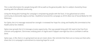 This is vital information for people living with HIV as well as the general public. But it is seldom shared by those
working with the affected community.
Using the #UequalsU hashtag the campaign is empowering people with the facts. It has galvanized an online
community to dismantle stigma and fear. Healthline honored the campaign as 2016’s Best Use of Social Media for HIV
Advocacy.
For Sylvia, the U=U message restored her strength. It renewed her hope for a long and healthy life committed to her
health and to her children.
Sylvia now spreads the U=U message at every opportunity. She says people living with HIV need to live free from
criticism and judgment. She knows undoing years of stigma won’t happen overnight but she is confident it will be
done.
Sylvia says, in life, there is no going back but we are never alone. She reminds that there are so many out there who
share the U=U campaign’s commitment to restoring hope for us all.
 