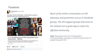 Facebook
Much of the online conversation on HIV
advocacy and prevention occurs in Facebook
groups. The HIV support groups that exist on
the network are a great way to reach the
affected community.
Copy: Read about how the Undetectable =
Untransmittable campaign is transforming the lives of
people living with HIV
 