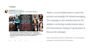 Twitter
Twitter is an incredible place to reach HIV
activists and amplify HIV related messaging.
The campaign is also heavily active on the
platform correcting misinformation about
HIV Transmission making it a great place to
discuss the campaign.
Copy: How @PreventionAC's Undetectable = Untransmittable
campaign is transforming lives. #UequalsU
 
