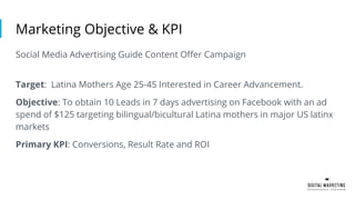 Marketing Objective & KPI
Social Media Advertising Guide Content Offer Campaign
Target: Latina Mothers Age 25-45 Interested in Career Advancement.
Objective: To obtain 10 Leads in 7 days advertising on Facebook with an ad
spend of $125 targeting bilingual/bicultural Latina mothers in major US latinx
markets
Primary KPI: Conversions, Result Rate and ROI
 