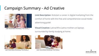 Campaign Summary - Ad Creative
Link Description: Kickstart a career in digital marketing from the
comfort of home with this free and comprehensive social media
advertising guide!
Visual Creative: Latina/Afro-Latina mothers at laptops
surrounded by family studying at home.
L
Learn Social Media Advertising [ Free Ebook]_3
Learn Social Media Advertising [ Free Ebook]_4 Learn Social Media Advertising [ Free Ebook]_1
 