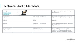 Technical Audit: Metadata
Alt-Tag
http://v.fastcdn.co/t/beb60d
38/d41f13af/1496943483-
13814963-862x403-image-
digital-market.png
Blank Image of a laptop displaying a smiling
white woman.
og:Site_name Follow Us On Social Media Digital Marketing Nanodegree Program
Og:Type Article Website
Og:TItle Follow Us On Social Media Digital Marketing Nanodegree - Become A
Digital Marketer
Og: Description © 2017 Udacity, Inc. Gain a 360-degree view of digital
marketing and real world experience
running live digital marketing campaigns.
 