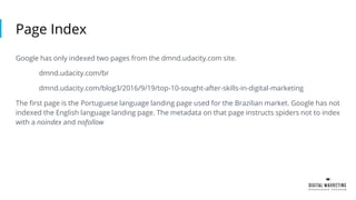 Page Index
Google has only indexed two pages from the dmnd.udacity.com site.
dmnd.udacity.com/br
dmnd.udacity.com/blog3/2016/9/19/top-10-sought-after-skills-in-digital-marketing
The first page is the Portuguese language landing page used for the Brazilian market. Google has not
indexed the English language landing page. The metadata on that page instructs spiders not to index
with a noindex and nofollow
 