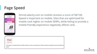 Page Speed
Dmnd.udacity.com on mobile receives a score of 58/100.
Speed is important on mobile. Sites that are optimized for
mobile rank higher on mobile SERPs, while failing to provide a
mobile friendly experience negatively affects rank.
 