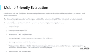 Mobile-Friendly Evaluation
Dmnd.udacity.com does a good job of avoiding landing page redirects, loading visible content before Javascript and CSS, and has a good
server response time.
The site has a loading time speed of 4s which is good but it could be better. An estimated 10% of visitors could be lost at that speed.
A reduction of 3 seconds in load time should be possible by implementing the following adjustments:
● Compress images
● Compress resources with GZIP
● Serve minified HTML, CSS, Javascript etc
● Leverage caching to minimize need to retrieve resources from the server.
● Optimize javascript not crucial for first render.
● The page includes CSS rules in the CSS in the document body should be moved to the head as they have a negative impact on
performance. Eliminate the CSS rules (96%) that are not used by the page.
● Optimize mobile load times with AMP
 