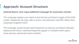 Approach: Account Structure
Android Basics: User Input AdWords Campaign for Australian market
This campaign targets user intent at the Interest and Desire stages of the AIDA
model. Keywords, ad copy, calls to action, ad extensions and KPIs reflect their
ad group’s targeted intent.
The campaign avoids broad match keywords to improve correlation between
keyword and intent. Individual keywords appear in multiple match types:
exact, phrase, and broad match modifier.
 